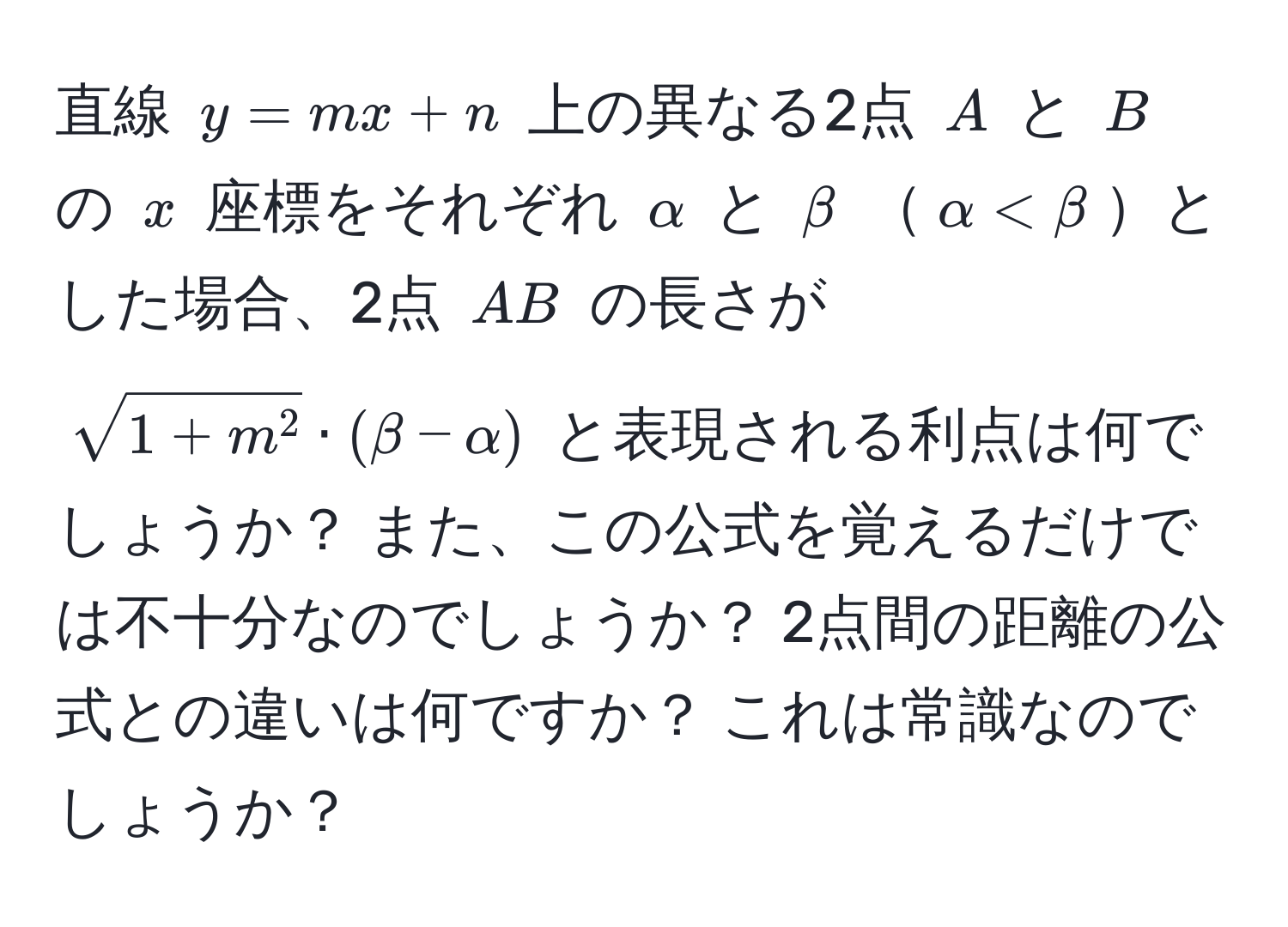 直線 ( y = mx + n ) 上の異なる2点 ( A ) と ( B ) の ( x ) 座標をそれぞれ ( alpha ) と ( beta ) ( alpha < beta )とした場合、2点 ( AB ) の長さが ( sqrt1+m^2 · (beta - alpha) ) と表現される利点は何でしょうか？ また、この公式を覚えるだけでは不十分なのでしょうか？ 2点間の距離の公式との違いは何ですか？ これは常識なのでしょうか？