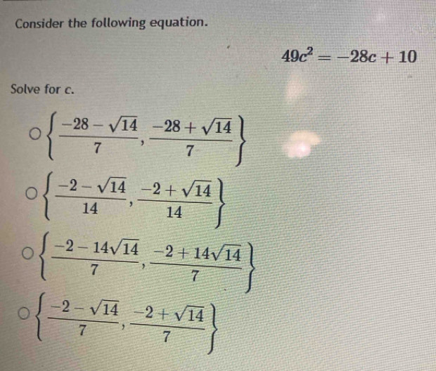 Consider the following equation.
49c^2=-28c+10
Solve for c.
  (-28-sqrt(14))/7 , (-28+sqrt(14))/7 
  (-2-sqrt(14))/14 , (-2+sqrt(14))/14 
  (-2-14sqrt(14))/7 , (-2+14sqrt(14))/7 
  (-2-sqrt(14))/7 , (-2+sqrt(14))/7 