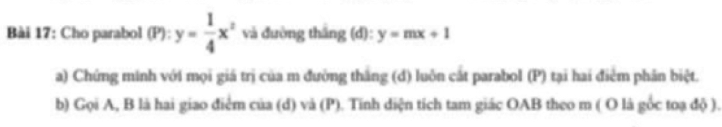 Cho parabol (P):y= 1/4 x^2 và đường thắng (d): y=mx+1
a) Chứng minh với mọi giá trị của m đường thắng (d) luôn cắt parabol (P) tại hai điễm phân biệt.
b) Gọi A, B là hai giao điểm của (d) và (P). Tính diện tích tam giác OAB theo m ( O là gốc toạ độ ).