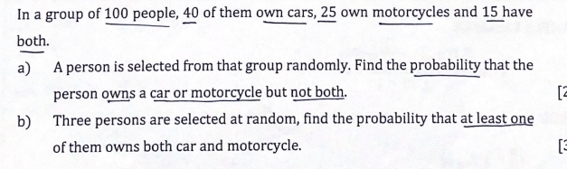 In a group of 100 people, 40 of them own cars, 25 own motorcycles and 15 have 
both. 
a) A person is selected from that group randomly. Find the probability that the 
person owns a car or motorcycle but not both. 2 
b) Three persons are selected at random, find the probability that at least one 
of them owns both car and motorcycle.