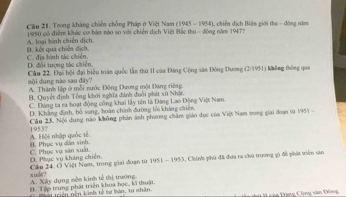 Trong kháng chiến chống Pháp ở Việt Nam (1945 - 1954), chiến dịch Biên giới thu - đông năm
1950 có điểm khác cơ bản nào so với chiến dịch Việt Bắc thu - đông năm 1947?
A. loại hình chiến dịch.
B. kết quả chiến dịch.
C. địa hình tác chiến.
D. đối tượng tác chiến.
Câu 22. Đại hội đại biểu toàn quốc lần thứ II của Đảng Cộng sản Đông Dương (2/1951) không thông qua
nội dung nào sau đây?
A. Thành lập ở mỗi nước Đông Dương một Đảng riêng.
B. Quyết định Tổng khởi nghĩa đánh đuổi phát xít Nhật.
C. Đảng ta ra hoạt động công khai lấy tên là Đảng Lao Động Việt Nam.
D. Khẳng định, bổ sung, hoàn chinh đường lối kháng chiến.
Câu 23. Nội dung nào không phản ánh phương châm giáo dục của Việt Nam trong giai đoạn từ 1951 -
1953?
A. Hội nhập quốc tế.
B. Phục vụ dân sinh.
C. Phục vụ sản xuất.
D. Phục vụ kháng chiến.
Câu 24. Ở Việt Nam, trong giai đoạn từ 1951 - 1953, Chính phủ đã đưa ra chủ trương gì đề phát triển sản
xuất?
A. Xây dựng nền kinh tế thị trường.
B. Tập trung phát triển khoa học, kĩ thuật.
C Phát triển nền kinh tế tư bản, tư nhân.
tàn thứ II của Đảng Cộng sản Động