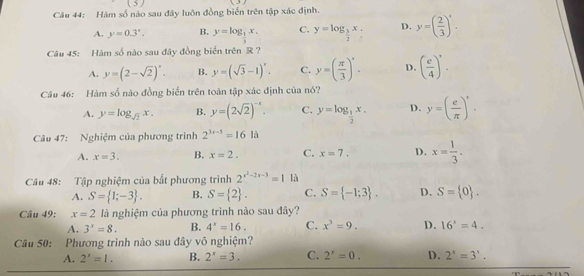 Hàm số nào sau đây luôn đồng biến trên tập xác định.
A. y=0.3^x. B. y=log _ 1/3 x. C. y=log _ 3/2 x. D. y=( 2/3 )'.
Câu 45: Hàm số nào sau đây đồng biến trên R ?
A. y=(2-sqrt(2))^x. B. y=(sqrt(3)-1)^x. C. y=( π /3 )'. D. ( e/4 )^x.
Câu 46: Hàm số nào đồng biển trên toàn tập xác định của nó?
A. y=log _sqrt(2)x. B. y=(2sqrt(2))^-x. C. y=log _ 1/2 x. D. y=( e/π  )^x.
Câu 47: Nghiệm của phương trình 2^(3x-5)=16la
A. x=3. B. x=2. C. x=7. D. x= 1/3 .
Câu 48: Tập nghiệm của bất phương trình 2^(x^2)-2x-3=1 là
A. S= 1;-3 . B. S= 2 . C. S= -1;3 . D. S= 0 .
Câu 49: x=2 là nghiệm của phương trình nào sau đây?
A. 3^x=8. B. 4^x=16. C. x^3=9. D. 16^x=4.
Câu 50: Phương trình nào sau đây vô nghiệm?
B.
A. 2^x=1. 2^x=3. C. 2^x=0. D. 2^x=3^x.