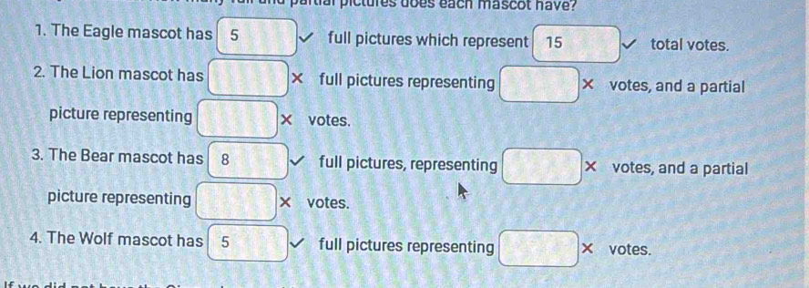 a rti al pictures does each mascot have ? 
1. The Eagle mascot has 5 11 I full pictures which represent 15 total votes. 
2. The Lion mascot has □ × full pictures representing □ * votes, and a partial 
picture representing □ * votes. 
3. The Bear mascot has 8 full pictures, representing □ * votes, and a partial 
picture representing □ * votes. 
4. The Wolf mascot has 5 full pictures representing □ * votes.