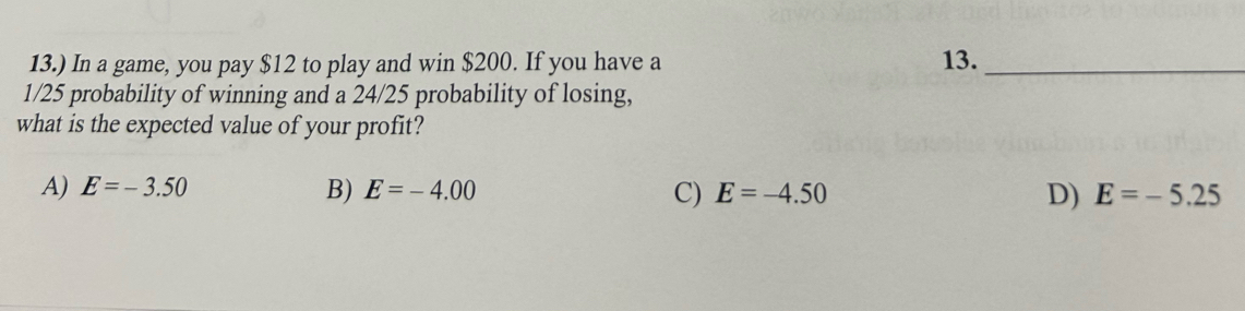 13.) In a game, you pay $12 to play and win $200. If you have a 13._
1/25 probability of winning and a 24/25 probability of losing,
what is the expected value of your profit?
A) E=-3.50 B) E=-4.00 C) E=-4.50 D) E=-5.25