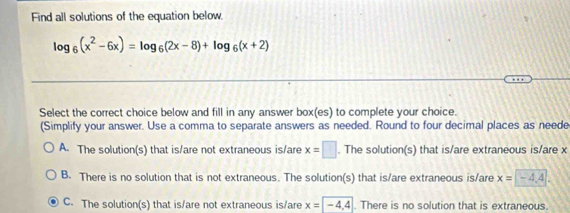 Find all solutions of the equation below.
log _6(x^2-6x)=log _6(2x-8)+log _6(x+2)
Select the correct choice below and fill in any answer box(es) to complete your choice.
(Simplify your answer. Use a comma to separate answers as needed. Round to four decimal places as neede
A. The solution(s) that is/are not extraneous is/are x=□. The solution(s) that is/are extraneous is/are x
B. There is no solution that is not extraneous. The solution(s) that is/are extraneous is/are x=-4.4.
C. The solution(s) that is/are not extraneous is/are x=|-4,4|. There is no solution that is extraneous.