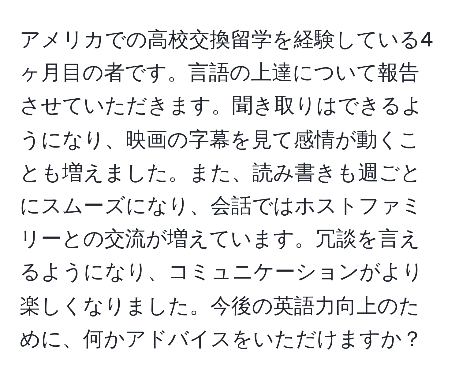 アメリカでの高校交換留学を経験している4ヶ月目の者です。言語の上達について報告させていただきます。聞き取りはできるようになり、映画の字幕を見て感情が動くことも増えました。また、読み書きも週ごとにスムーズになり、会話ではホストファミリーとの交流が増えています。冗談を言えるようになり、コミュニケーションがより楽しくなりました。今後の英語力向上のために、何かアドバイスをいただけますか？