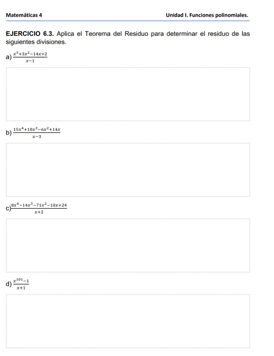 Matemáticas 4 Unidad I. Funciones polinomiales. 
EJERCICIO 6.3. Aplica el Teorema del Residuo para determinar el residuo de las 
siguientes divisiones. 
a)  (x^3+3x^2-14x+2)/x-1 
b)  (15x^4+10x^3-6x^2+14x)/x-3 
C  (8x^4-14x^3-71x^2-10x+24)/x+2 
d)  (x^(101)-1)/x+1 