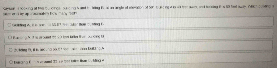 Kayson is looking at two buildings, building A and building B, at an angle of elevation of 59° Building A is 40 feet away, and building B is 60 feet away. Which building is
taller and by approximately how many feet?
Building A; it is around 66.57 feet taller than building B
Building A; it is around 33.29 feet taller than building B
Building B; it is around 66.57 feet taller than building A
Building B; it is around 33.29 feet taller than building A