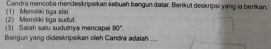 Candra mencoba mendeskripsikan sebuah bangun datar. Berikut deskripsi yang ia berikan. 
(1) Memiliki tiga sisi. 
(2) Memiliki tiga sudut. 
(3) Salah satu sudutnya mencapai 90°. 
Bangun yang dideskripsikan oleh Candra adalah ....