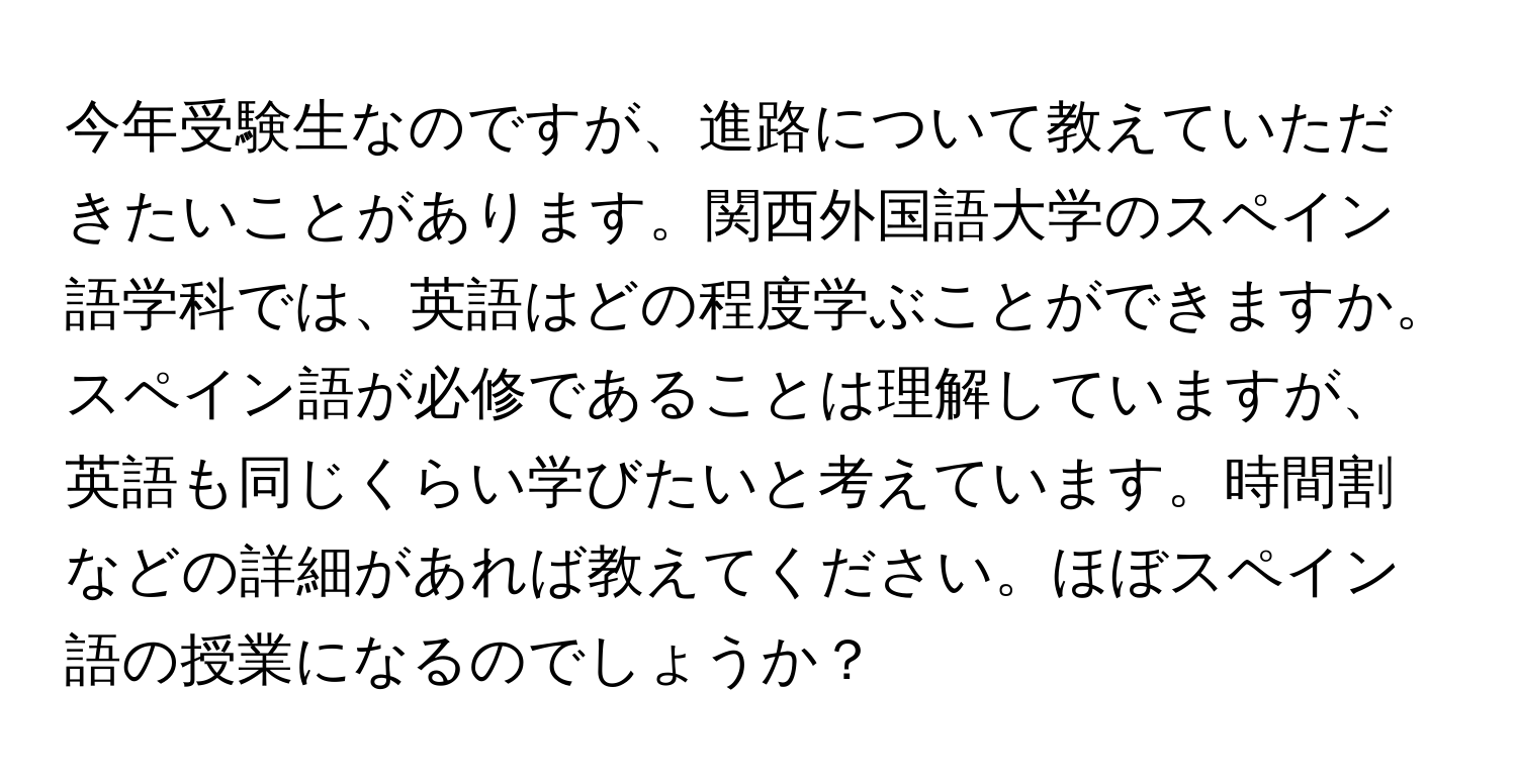 今年受験生なのですが、進路について教えていただきたいことがあります。関西外国語大学のスペイン語学科では、英語はどの程度学ぶことができますか。スペイン語が必修であることは理解していますが、英語も同じくらい学びたいと考えています。時間割などの詳細があれば教えてください。ほぼスペイン語の授業になるのでしょうか？