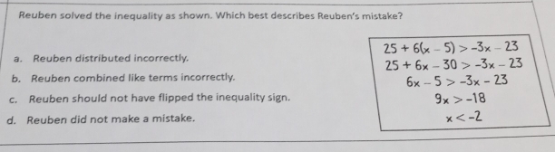 Reuben solved the inequality as shown. Which best describes Reuben’s mistake?
25+6(x-5)>-3x-23
a. Reuben distributed incorrectly.
25+6x-30>-3x-23
b. Reuben combined like terms incorrectly.
6x-5>-3x-23
c. Reuben should not have flipped the inequality sign.
9x>-18
d. Reuben did not make a mistake.
x