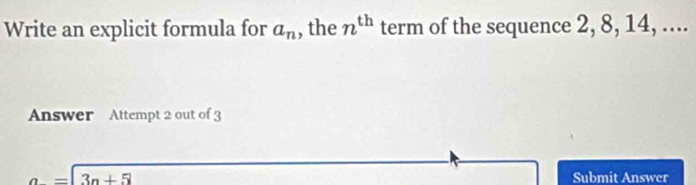 Write an explicit formula for a_n , the n^(th) term of the sequence 2, 8, 14, .... 
Answer Attempt 2 out of 3
a=|3n+5| Submit Answer