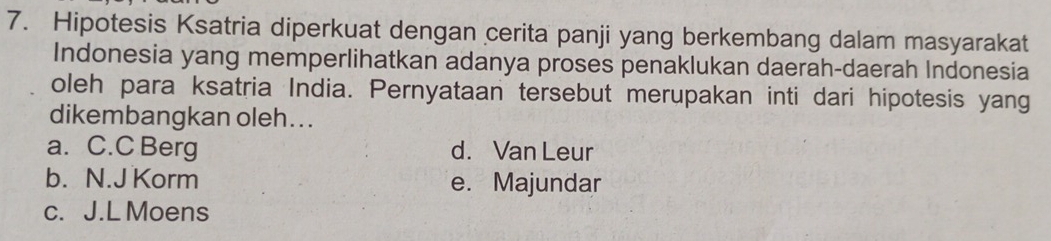 Hipotesis Ksatria diperkuat dengan cerita panji yang berkembang dalam masyarakat
Indonesia yang memperlihatkan adanya proses penaklukan daerah-daerah Indonesia
oleh para ksatria India. Pernyataan tersebut merupakan inti dari hipotesis yang
dikembangkan oleh. ..
a. C.C Berg d. Van Leur
b. N.J Korm e. Majundar
c. J.L Moens
