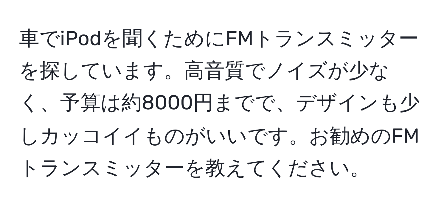 車でiPodを聞くためにFMトランスミッターを探しています。高音質でノイズが少なく、予算は約8000円までで、デザインも少しカッコイイものがいいです。お勧めのFMトランスミッターを教えてください。