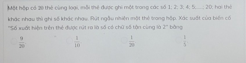 Một hộp có 20 thẻ cùng loại, mỗi thẻ được ghi một trong các số 1; 2; 3; 4; 5;.....; 20; hai thẻ
khác nhau thì ghi số khác nhau. Rút ngẫu nhiên một thẻ trong hộp. Xác suất của biến cố
''Số xuất hiện trên thẻ được rút ra là số có chữ số tận cùng là 2'' bàng
 9/20 .
 1/10 .
 1/20 .
 1/5 .