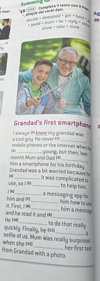 Summing up 
1 Past 19 (ee*) Completa il testo con il Past 
simple dei verbi dati. 
Ag 
decide = download = get = have 9 20 
* know * learn = be * reply * send 
show * take • think 
1y. 
is 
Grandad's first smartphone 
I always () knew my grandad was 
a cool guy. He never (1)_ 
mobile phones or the internet when h 
(2)_ 
young, but then, last 
_ 
month Mum and Dad () 
him a smartphone for his birthday. 
Grandad was a bit worried because he 
(4) 
_it was complicated to 
use, so I (⑸) 
_to help him. 
| (6)_ 
a messaging app for 
him and (?) _him how to use 
it. First, I (@) 
_him a message 
and he read it and () 
He (10) 
_ 
_to do that really 
quickly. Finally, he (¹¹)_ a 
selfie of us. Mum was really surprised 
when she (12) 
_her first text 
from Grandad with a photo.