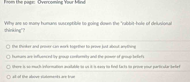 From the page: Overcoming Your Mind
Why are so many humans susceptible to going down the "rabbit-hole of delusional
thinking"?
the thinker and prover can work together to prove just about anything
humans are influenced by group conformity and the power of group beliefs
there is so much information available to us it is easy to find facts to prove your particular belief
all of the above statements are true