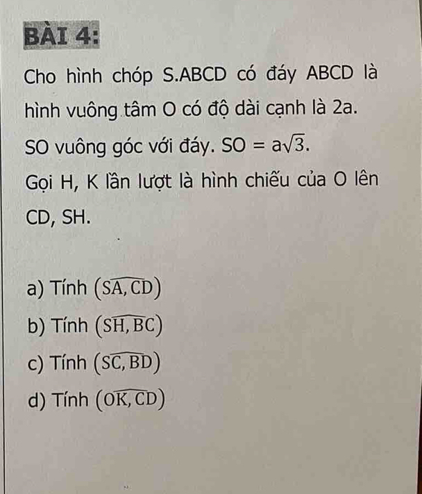 Cho hình chóp S. ABCD có đáy ABCD là
hình vuông tâm O có độ dài cạnh là 2a.
SO vuông góc với đáy. SO=asqrt(3). 
Gọi H, K lần lượt là hình chiếu của O lên
CD, SH.
a) Tính (Soverline A,CD)
b) Tính (Soverline H,BC)
c) Tính (Swidehat SC,D)
d) Tinh (Ooverline K,CD)