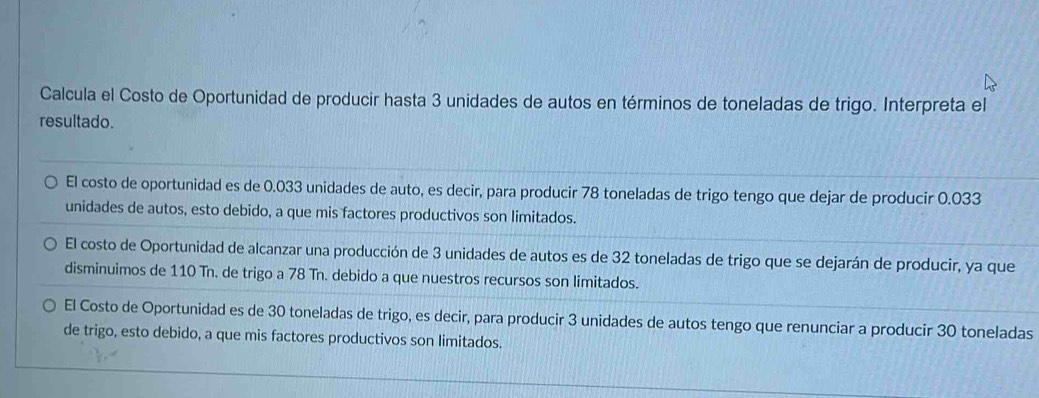 Calcula el Costo de Oportunidad de producir hasta 3 unidades de autos en términos de toneladas de trigo. Interpreta el
resultado.
El costo de oportunidad es de 0.033 unidades de auto, es decir, para producir 78 toneladas de trigo tengo que dejar de producir 0.033
unidades de autos, esto debido, a que mis factores productivos son limitados.
El costo de Oportunidad de alcanzar una producción de 3 unidades de autos es de 32 toneladas de trigo que se dejarán de producir, ya que
disminuimos de 110 Tn. de trigo a 78 Tn. debido a que nuestros recursos son limitados.
El Costo de Oportunidad es de 30 toneladas de trigo, es decir, para producir 3 unidades de autos tengo que renunciar a producir 30 toneladas
de trigo, esto debido, a que mis factores productivos son limitados.