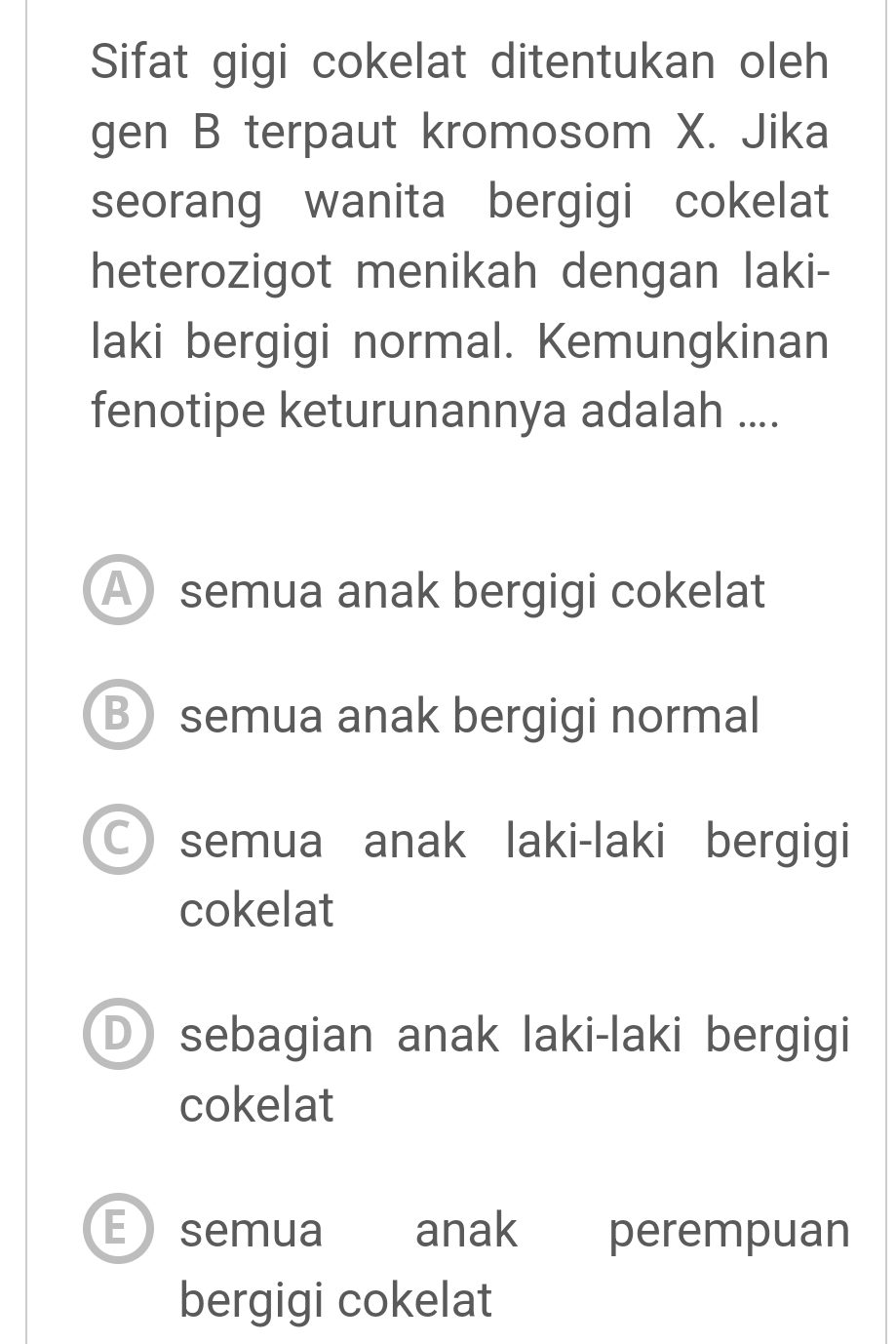 Sifat gigi cokelat ditentukan oleh
gen B terpaut kromosom X. Jika
seorang wanita bergigi cokelat
heterozigot menikah dengan laki-
laki bergigi normal. Kemungkinan
fenotipe keturunannya adalah ....
A semua anak bergigi cokelat
B semua anak bergigi normal
○ semua anak laki-laki bergigi
cokelat
D sebagian anak laki-laki bergigi
cokelat
Esemua anak perempuan
bergigi cokelat