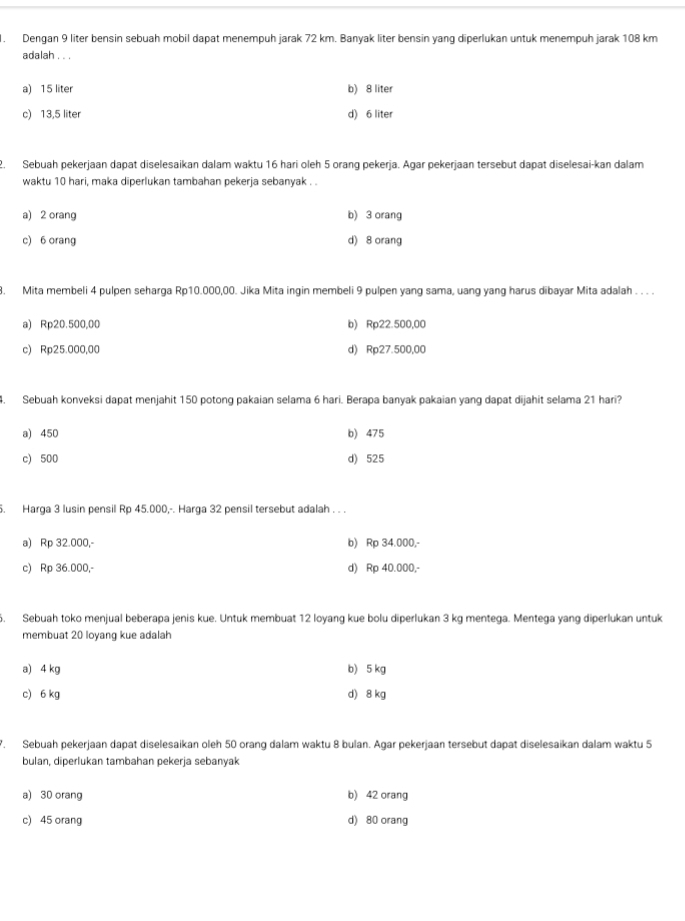 Dengan 9 liter bensin sebuah mobil dapat menempuh jarak 72 km. Banyak liter bensin yang diperlukan untuk menempuh jarak 108 km
adalah . . .
a) 15 liter b) 8 liter
c) 13,5 liter d) 6 liter
2. Sebuah pekerjaan dapat diselesaikan dalam waktu 16 hari oleh 5 orang pekerja. Ägar pekerjaan tersebut dapat diselesai-kan dalam
waktu 10 hari, maka diperlukan tambahan pekerja sebanyak . .
a) 2 orang b) 3 orang
c) 6 orang d) 8 orang
. Mita membeli 4 pulpen seharga Rp10.000,00. Jika Mita ingin membeli 9 pulpen yang sama, uang yang harus dibayar Mita adalah . . . .
a) Rp20.500,00 b) Rp22.500,00
c) Rp25.000,00 d) Rp27.500,00
4. Sebuah konveksi dapat menjahit 150 potong pakaian selama 6 hari. Berapa banyak pakaian yang dapat dijahit selama 21 hari?
a) 450 b) 475
c) 500 d) 525
. Harga 3 lusin pensil Rp 45.000,-. Harga 32 pensil tersebut adalah . . .
a) Rp 32.000,- b) Rp 34.000,-
c) Rp 36.000,- d) Rp 40.000,-
6. Sebuah toko menjual beberapa jenis kue. Untuk membuat 12 loyang kue bolu diperlukan 3 kg mentega. Mentega yang diperlukan untuk
membuat 20 loyang kue adalah
a) 4 kg b) 5 kg
c) 6 kg d) 8 kg
*. Sebuah pekerjaan dapat diselesaikan oleh 50 orang dalam waktu 8 bulan. Agar pekerjaan tersebut dapat diselesaikan dalam waktu 5
bulan, diperlukan tambahan pekerja sebanyak
a) 30 orang b) 42 orang
c) 45 orang d) 80 orang