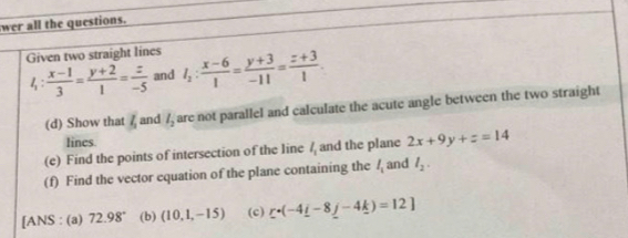 wer all the questions. 
Given two straight lines l_2: (x-6)/1 = (y+3)/-11 = (z+3)/1 .
l_1: (x-1)/3 = (y+2)/1 = z/-5  and 
(d) Show that l_2 and l_2 are not parallel and calculate the acute angle between the two straight 
lines. 
(e) Find the points of intersection of the line l_1 and the plane 2x+9y+z=14
(f) Find the vector equation of the plane containing the l_1 and l_2. 
[ANS : (a) 72.98° (b) (10,1,-15) (c) _ r· (-4_ i-8_ j-4_ k)=12]