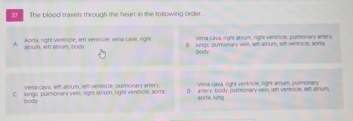 The blood travels through the heart in the following order..
Vera cava, right atrium, right ventricle, pulmonary artery,
A atrium, left atrium, body Aorta, right ventricle, left ventricle, vena cave, right 8 lungs, pulmonary vein, left atrium, left ventricle, aorta.
body
Vena cava, left atrium, left ventricle, pulmonary artery, Vena cava, right ventricle, right atrium, pulmonary
C: lungs, pulmonary vein, right atrium, right ventricle, aorta, D: artery, body, pulmonary vein, left ventricle, left atrium,
body aorta, lung