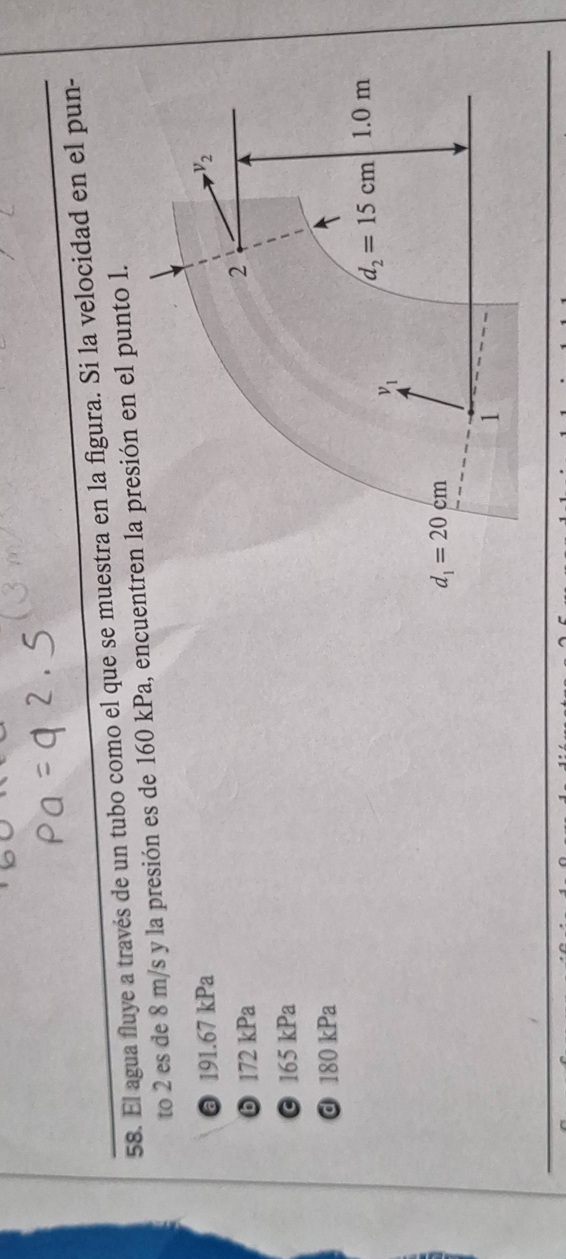 El agua fluye a través de un tubo como el que se muestra en la figura. Si la velocidad en el pun-
to 2 es de 8 m/s y la presión es de 160 kPa, encren la presión en el punto l.
@ 191.67 kPa
ⓑ 172 kPa
© 165 kPa
d 180 kPa