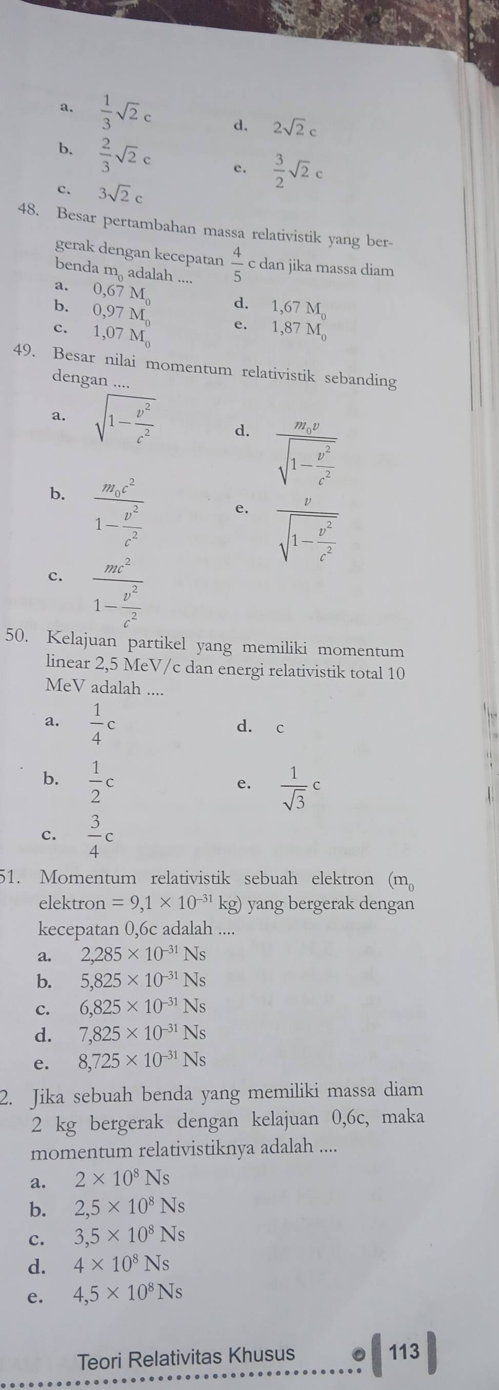 a.  1/3 sqrt(2)c d. 2sqrt(2)c
b.  2/3 sqrt(2)c
e.  3/2 sqrt(2)c
c. 3sqrt(2)c
48. Besar pertambahan massa relativistik yang ber-
gerak dengan kecepatan  4/5  c dan jika massa diam
benda m_0 adalah ....
b. 0,67M_0
a. d. 1,67 M
0,97M_0 e. 1,87 M
c. 1,07M_0
49. Besar nilai momentum relativistik sebanding
dengan ....
a. sqrt(1-frac v^2)c^2 d. frac m_avsqrt(1-frac v^2)c^2
b. frac m_0c^21- p^2/c^2 
e. frac psqrt(1-frac p^2)c^2
c. frac mv^21- p^2/c^2 
50. Kelajuan partikel yang memiliki momentum
linear 2,5 MeV/c dan energi relativistik total 10
MeV adalah ....
a.  1/4 c d. c
b.  1/2 c
e.  1/sqrt(3) c
c.  3/4 c
51. Momentum relativistik sebuah elektron (m_0
elektron =9,1* 10^(-31)kg) yang bergerak dengan
kecepatan 0,6c adalah ....
a. 2,285* 10^(-31)Ns
b. 5,825* 10^(-31)Ns
c. 6,825* 10^(-31)Ns
d. 7,825* 10^(-31)Ns
e. 8,725* 10^(-31)Ns
2. Jika sebuah benda yang memiliki massa diam
2 kg bergerak dengan kelajuan 0,6c, maka
momentum relativistiknya adalah ....
a. 2* 10^8Ns
b. 2,5* 10^8Ns
c. 3,5* 10^8Ns
d. 4* 10^8Ns
e. 4,5* 10^8Ns
Teori Relativitas Khusus 。 113