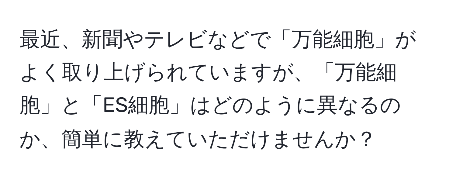 最近、新聞やテレビなどで「万能細胞」がよく取り上げられていますが、「万能細胞」と「ES細胞」はどのように異なるのか、簡単に教えていただけませんか？