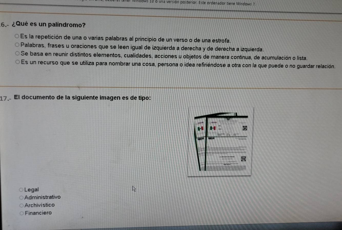 windows 10 o una versión posterior. Este ordenador tiene Windows 7.
6.- ¿Qué es un palíndromo?
Es la repetición de una o varias palabras al principio de un verso o de una estrofa.
Palabras, frases u oraciones que se leen igual de izquierda a derecha y de derecha a izquierda.
Se basa en reunir distintos elementos, cualidades, acciones u objetos de manera continua, de acumulación o lista.
Es un recurso que se utiliza para nombrar una cosa, persona o idea refiriéndose a otra con la que puede o no guardar relación.
17. El documento de la siguiente imagen es de tipo:
Legal
Administrativo
Archivístico
Financiero