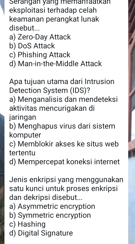 Serängán yáng memänfäatkán
eksploitasi terhadap celah
keamanan perangkat lunak
disebut...
a) Zero-Day Attack
b) DoS Attack
c) Phishing Attack
d) Man-in-the-Middle Attack
Apa tujuan utama dari Intrusion
Detection System (IDS)?
a) Menganalisis dan mendeteksi
aktivitas mencurigakan di
jaringan
b) Menghapus virus dari sistem
komputer
c) Memblokir akses ke situs web
tertentu
d) Mempercepat koneksi internet
Jenis enkripsi yang menggunakan
satu kunci untuk proses enkripsi
dan dekripsi disebut...
a) Asymmetric encryption
b) Symmetric encryption
c) Hashing
d) Digital Signature