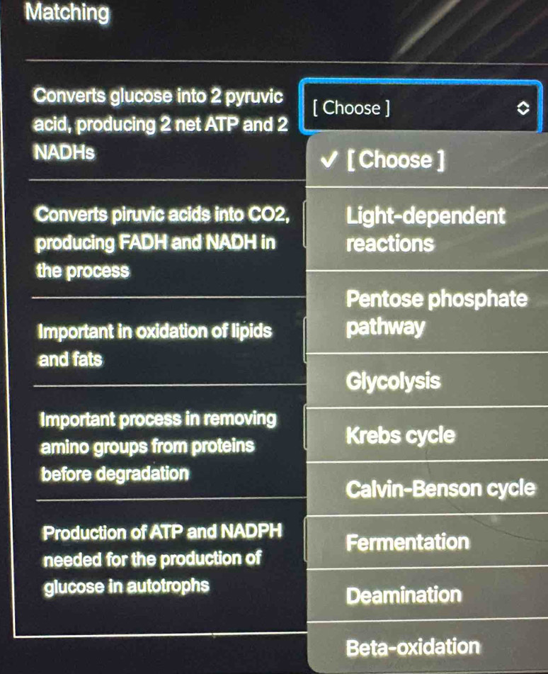 Matching
Converts glucose into 2 pyruvic [ Choose ]
acid, producing 2 net ATP and 2
NADHs [ Choose ]
Converts piruvic acids into CO2, Light-dependent
producing FADH and NADH in reactions
the process
Pentose phosphate
Important in oxidation of lipids pathway
and fats
Glycolysis
Important process in removing
amino groups from proteins
Krebs cycle
before degradation
Calvin-Benson cycle
Production of ATP and NADPH Fermentation
needed for the production of
glucose in autotrophs
Deamination
Beta-oxidation