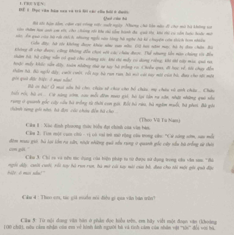 LTRUYEN:
ĐE 1 Đọc văn bán sau và trã lời các cầu hồi ở dưới:
Quả của bà
Bà tôi bận lầm, căm cụi công việc suốt ngày. Nhưng chú lần nào đi chợ mà bà không tai
vàu thăm hai anh em tới, cho chúng tới khi thì tấm hành đa, quả thị, khi thì củ sấn luộc hoặc mô
táo. Ấn quà của bà rất thích, nhương ngài vào lóng bà nghe bà kê chuyện côn thích hơn nhiều
Gần đây, bờ tối không được khảo nh xua nữu. Đã hai năm nay, bà bị đau chân. Bà
Không đi chợ được, cũng không đến chơi với các châu được. Thể nhưng lần nào chủng tôi đến
thẩm bà, bà cũng vẫn có quỹ cho chúng tới khi thi mẫy cú dong riếng, khi thi cấy mia, quả na,
hoặc máy khúc sản dây, toàn những thứ tự tay bà trồng ra. Chiều qua, đi học về, tôi chạy đến
thẩm bà. Bà ngổi đây, cuới cười, rồi tay bà run run, bà mờ cái tay nài của bà, đưa cho tội một
gói quà đặc biệt  ở mai sấu!
Bà ci bà! Ô mai sâu bù cho, châu sẽ chia cho bố chứu, mẹ châu và anh châu.... Châu
bểi rồi, bà ơi .... Cừ sáng sớm, sau mỗi đêm mưa gió, bà lại lần ra sân, nhật những quả sầu
rung ở quanh gốc cây sầu bà trồng từ thời cơn gái. Rồi bù rừu, bà ngầm muối, bà phơi. Bà gói
thành từng gối nhỏ, bà đợi các châu đến bà cho ...
(Theo Vũ Tú Nam)
Câu 1 : Xác định phương thức biểu đạt chính của văn bản,
Cầu 2: Tìm một cụn chủ - vị có vai trò mở rộng câu trong câu: ''Cử sóng sớm, sau mỗi
đêm mưa gió, bà lại lần ra sân, nhật những quâ sầu rụng ở quanh gốc cây sầu bà trồng từ thời
con gài ''
Câu 3: Chi ra và nêu tác dụng của biện pháp tu từ được sử dụng trong câu văn sau: 'Bả
ngôi dậy, cười cười, rồi tay bả run run, bà mở cái tay nài của bà, đưa cho tôi một gỏi quả đặc
biệt: ô mai xâu!"
Câu 4 : Theo em, tác giả muồn nói điều gì qua văn bán trên?
Câu 5: Từ nội dung văn bàn ở phần đọc hiểu trên, em bãy viết một đoạn văn (khoảng
100 chữ), nêu cảm nhận của em về hình ảnh người bà và tình cảm của nhân vật ''tôi' đổi với bả,
