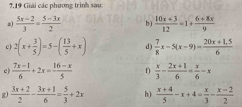 7.19 Giải các phương trình sau: 
a)  (5x-2)/3 = (5-3x)/2   (10x+3)/12 =1+ (6+8x)/9 
b) 
c) 2(x+ 3/5 )=5-( 13/5 +x) d)  7/8 x-5(x-9)= (20x+1,5)/6 
e)  (7x-1)/6 +2x= (16-x)/5  f)  x/3 - (2x+1)/6 = x/6 -x
g)  (3x+2)/2 - (3x+1)/6 = 5/3 +2x  (x+4)/5 -x+4= x/3 - (x-2)/2 
h)