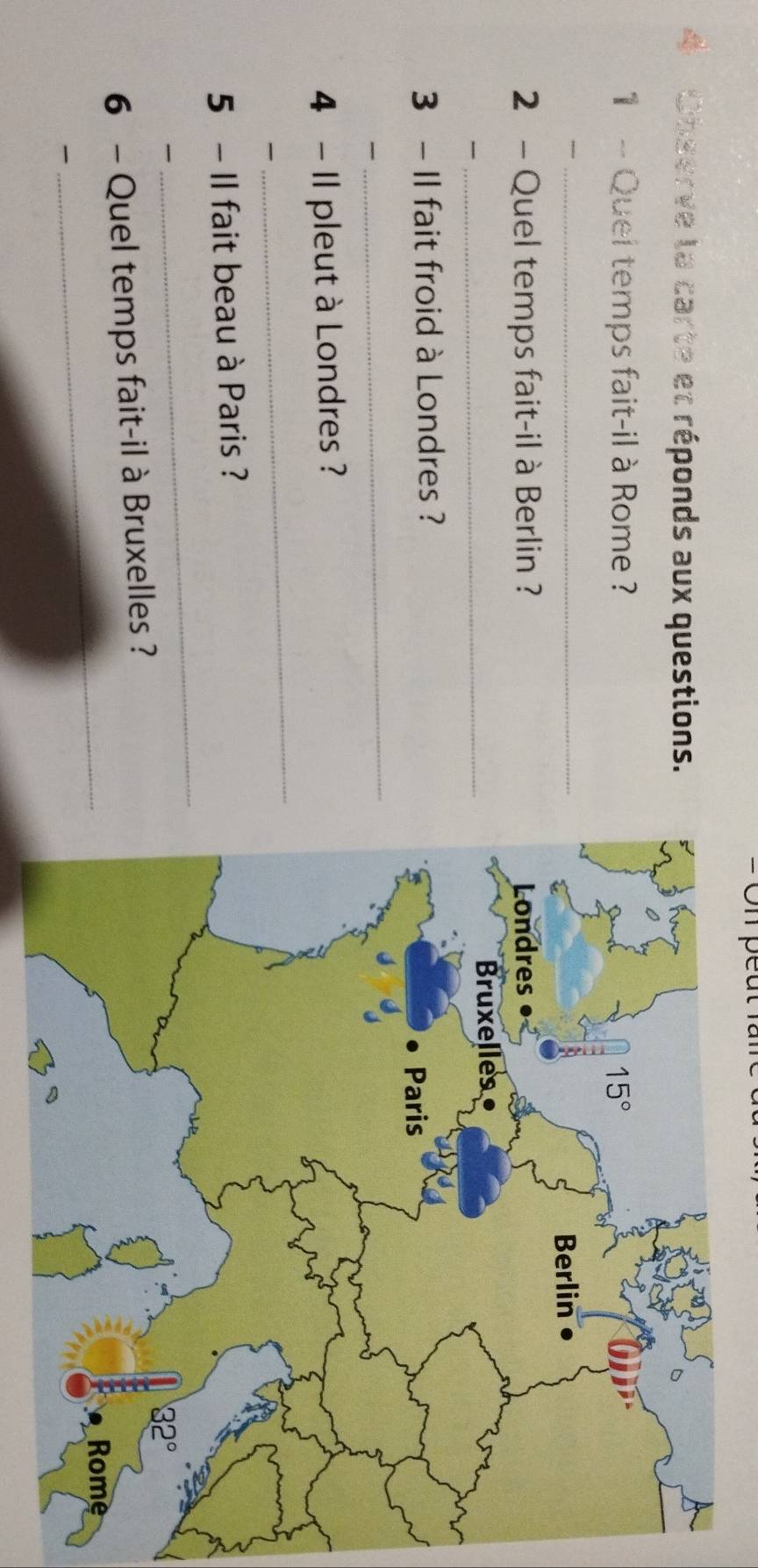 = On peut là
4 Observe la carte et réponds aux questions.
1 - Quei temps fait-il à Rome ?
_
2 - Quel temps fait-il à Berlin ? 

_
3 - Il fait froid à Londres ?

_
4 - Il pleut à Londres ?

_
_
5 - Il fait beau à Paris ?

_
6 - Quel temps fait-il à Bruxelles ?