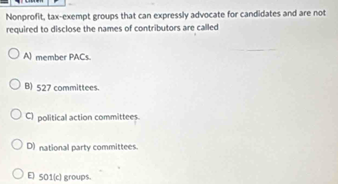 Nonprofit, tax-exempt groups that can expressly advocate for candidates and are not
required to disclose the names of contributors are called
A) member PACs.
B) 527 committees.
C) political action committees.
D) national party committees.
E) 501 (c) groups.