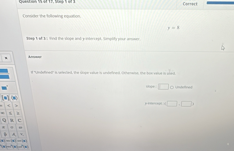 of 17, Step 1 of 3 Correct
Consider the following equation.
y=8
Step 1 of 3 : Find the slope and y-intercept. Simplify your answer.
× Answer
If 'Undefined' is selected, the slope value is undefined. Otherwise, the box value is used.
slope : □ 。 Undefined
<
y-intercept :  (□ ,□ )
∞ S
Q R c
π 。 ω
β A、 ν,
(B)=(B)cos (B)
(8)=(^2(8)=ubeginpmatrix □ endpmatrix