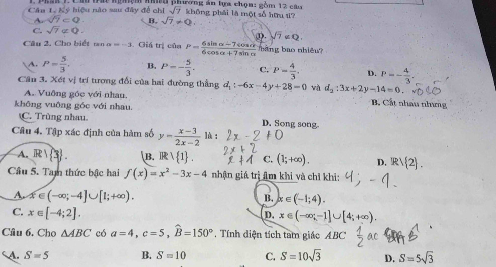 Cầ trác nghệm nhều phường án lựa chọn: gồm 12 câu
Câu 1. Ký hiệu nào sau đây để chỉ sqrt(7) không phải là một số hữu ti?
A. sqrt(7)⊂ Q B. sqrt(7)!= Q.
C. sqrt(7)not ⊂ Q.
①. sqrt(7)∉ Q.
Câu 2. Cho biết tan alpha =-3 Giá trị của P= (6sin alpha -7cos alpha )/6cos alpha +7sin alpha   bằng bao nhiêu?
B.
A. P= 5/3 . P=- 5/3 . C. P= 4/3 . D. P=- 4/3 .
Cầu 3. Xét vị trí tương đối của hai đường thẳng d_1:-6x-4y+28=0 và d_2:3x+2y-14=0.
A. Vuông góc với nhau.
B. Cắt nhau nhưng
không vuông góc với nhau.
C. Trùng nhau. D. Song song.
Câu 4. Tập xác định của hàm số y= (x-3)/2x-2  là :
B.
A. R|R 3 . IR> 1 . C. (1;+∈fty ). 1  2 .
D. R
Cầu 5. Tam thức bậc hai f(x)=x^2-3x-4 nhận giá trị âm khi và chỉ khi:
A. x∈ (-∈fty ;-4]∪ [1;+∈fty ).
B. x∈ (-1;4).
C. x∈ [-4;2].
D. x∈ (-∈fty ;-1]∪ [4;+∈fty ).
Câu 6. Cho △ ABC có a=4,c=5,widehat B=150°. Tính diện tích tam giác ABC
A. S=5 B. S=10 C. S=10sqrt(3) D. S=5sqrt(3)