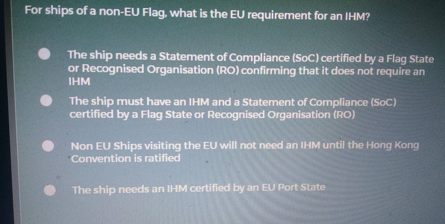 For ships of a non-EU Flag, what is the EU requirement for an IHM?
The ship needs a Statement of Compliance (SoC) certified by a Flag State
or Recognised Organisation (RO) confirming that it does not require an
IHM
The ship must have an IHM and a Statement of Compliance (SoC)
certified by a Flag State or Recognised Organisation (RO)
Non EU Ships visiting the EU will not need an IHM until the Hong Kong
Convention is ratified
The ship needs an IHM certified by an EU Port State