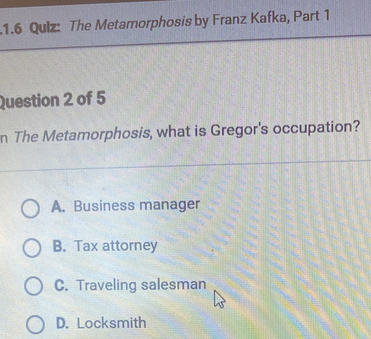 1.6 Qulz: The Metamorphosis by Franz Kafka, Part 1
Question 2 of 5
n The Metamorphosis, what is Gregor's occupation?
A. Business manager
B. Tax attorney
C. Traveling salesman
D. Locksmith