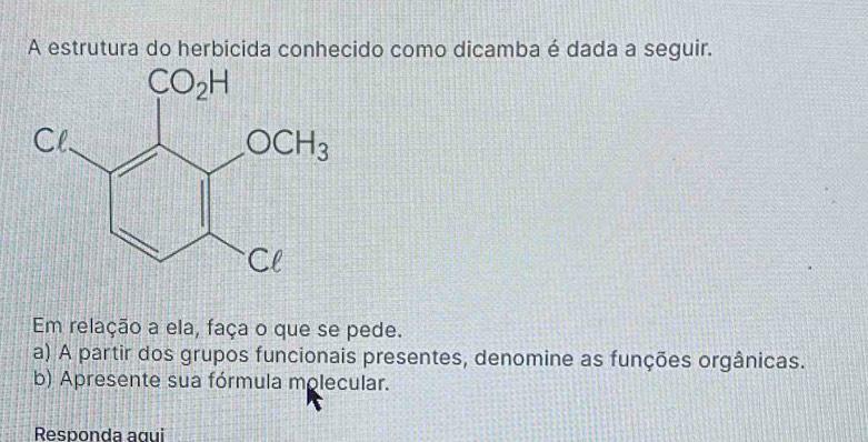 A estrutura do herbicida conhecido como dicamba é dada a seguir.
Em relação a ela, faça o que se pede.
a) A partir dos grupos funcionais presentes, denomine as funções orgânicas.
b) Apresente sua fórmula molecular.
Responda agui