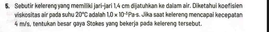 Sebutir kelereng yang memiliki jari-jari 1,4 cm dijatuhkan ke dalam air. Diketahui koefisien 
viskositas air pada suhu 20°C adalah 1,0* 10^(-3)Pa· s. Jika saat kelereng mencapai kecepatan
4 m/s, tentukan besar gaya Stokes yang bekerja pada kelereng tersebut.