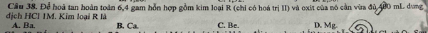 Cầu 38. Để hoả tan hoàn toàn 6, 4 gam hỗn hợp gồm kim loại R (chỉ có hoá trị II) và oxit của nó cần vừa đủ 400 mL dung
dịch HCl 1M. Kim loại R là D. Mg.
A. Ba. B. Ca. C. Be.