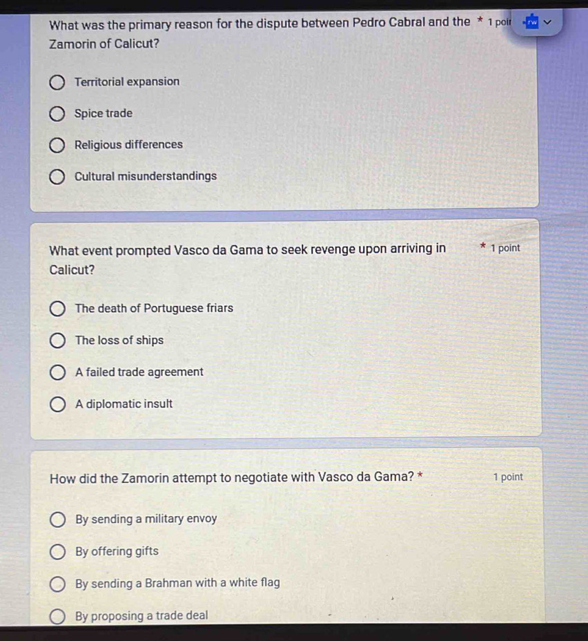 What was the primary reason for the dispute between Pedro Cabral and the * 1 poir
Zamorin of Calicut?
Territorial expansion
Spice trade
Religious differences
Cultural misunderstandings
What event prompted Vasco da Gama to seek revenge upon arriving in 1 point
Calicut?
The death of Portuguese friars
The loss of ships
A failed trade agreement
A diplomatic insult
How did the Zamorin attempt to negotiate with Vasco da Gama? * 1 point
By sending a military envoy
By offering gifts
By sending a Brahman with a white flag
By proposing a trade deal