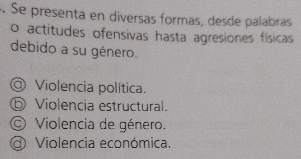 Se presenta en diversas formas, desde palabras
o actitudes ofensivas hasta agresiones físicas
debido a su género.
@ Violencia política.
⑤ Violencia estructural.
© Violencia de género.
d Violencia económica.