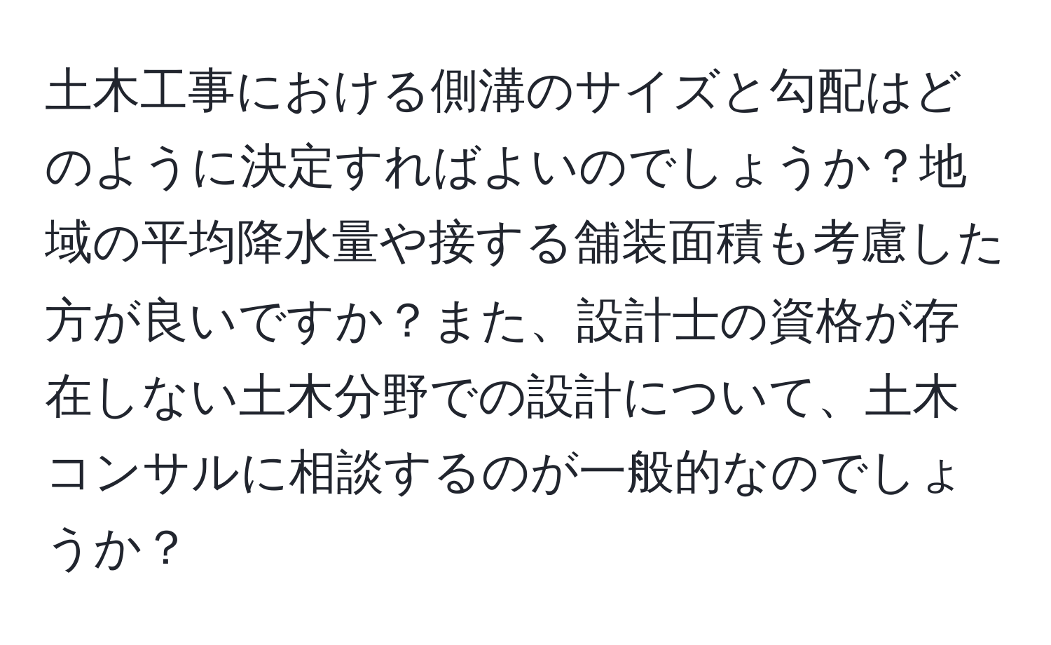 土木工事における側溝のサイズと勾配はどのように決定すればよいのでしょうか？地域の平均降水量や接する舗装面積も考慮した方が良いですか？また、設計士の資格が存在しない土木分野での設計について、土木コンサルに相談するのが一般的なのでしょうか？