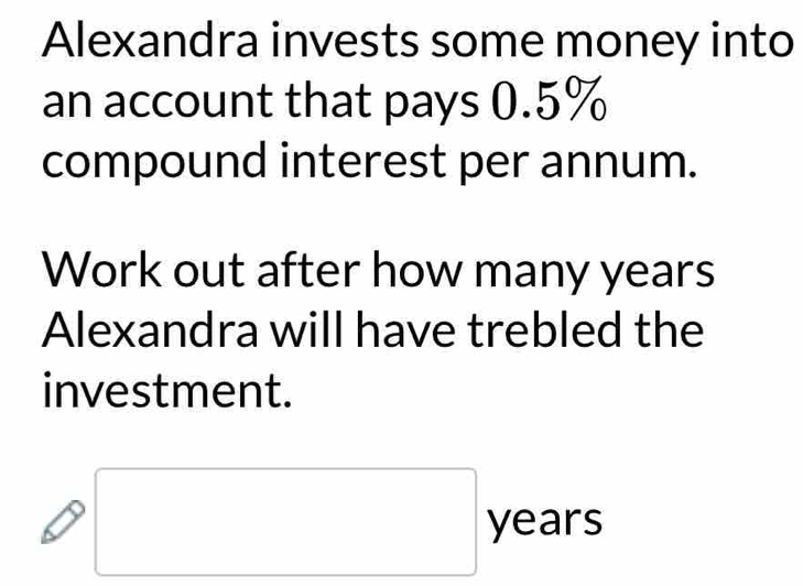 Alexandra invests some money into 
an account that pays 0.5%
compound interest per annum. 
Work out after how many years
Alexandra will have trebled the 
investment. 
□ 
□ years