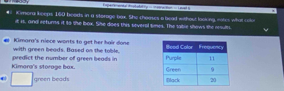 UTReady Experimental Probability — Instruction — Level G × 
€ Kimora keeps 160 beads in a storage box. She chooses a bead without looking, notes what color 
it is, and returns it to the box. She does this several times. The table shows the results. 
4 Kimora's niece wants to get her hair done 
with green beads. Based on the table, 
predict the number of green beads in 
Kimora's storage box. 
□ green beads