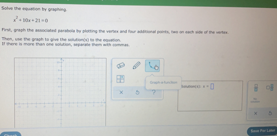 Solve the equation by graphing.
x^2+10x+21=0
First, graph the associated parabola by plotting the vertex and four additional points, two on each side of the vertex. 
Then, use the graph to give the solution(s) to the equation. 
If there is more than one solution, separate them with commas.
□^(frac x) Graph-a-function 
Solution(s): x=□  □ /□   □  □ /□  
× ? 
solution 
× 
Save For Later